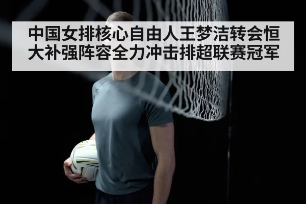 中国女排核心自由人王梦洁转会恒大补强阵容全力冲击排超联赛冠军