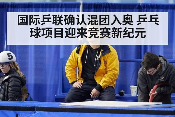国际乒联确认混团入奥 乒乓球项目迎来竞赛新纪元