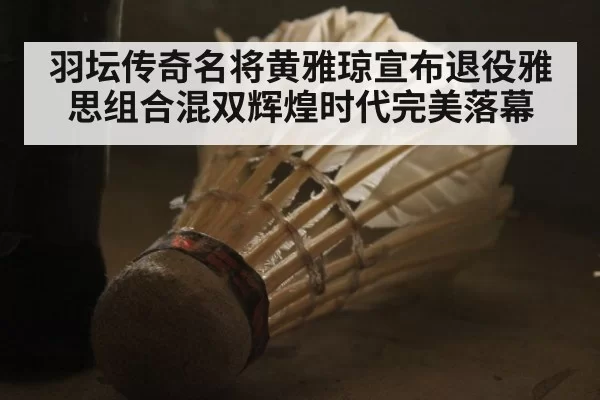 羽坛传奇名将黄雅琼宣布退役雅思组合混双辉煌时代完美落幕