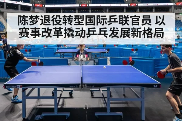 陈梦退役转型国际乒联官员 以赛事改革撬动乒乓发展新格局